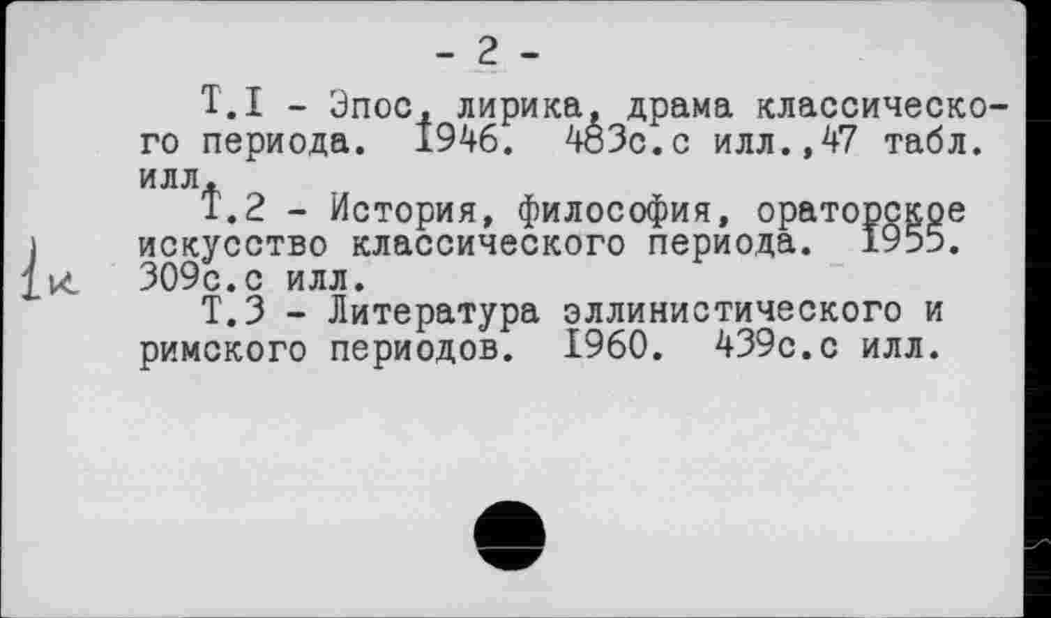 ﻿- 2 -
T.I - Эпос, лирика, драма классического периода. 1946. 403с.с илл.,47 табл, илл.
Т.2 - История, философия, ораторское искусство классического периода. 1955. к 309с.с илл.
Т.З - Литература эллинистического и римского периодов. I960. 439с.с илл.